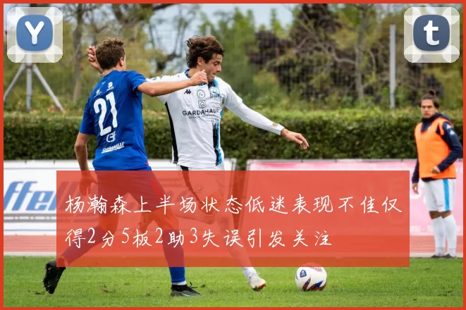 杨瀚森上半场状态低迷表现不佳仅得2分5板2助3失误引发关注