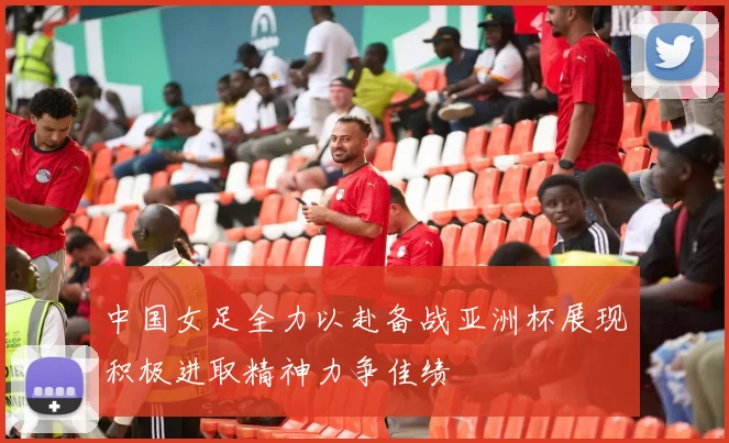 中国女足全力以赴备战亚洲杯展现积极进取精神力争佳绩