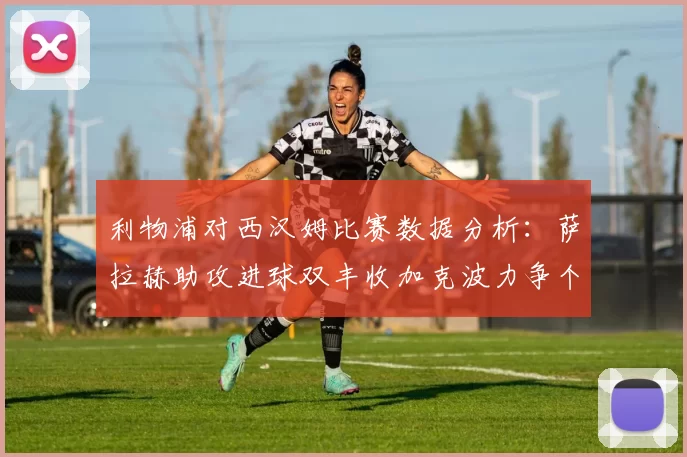 利物浦对西汉姆比赛数据分析：萨拉赫助攻进球双丰收加克波力争个人职业生涯50球