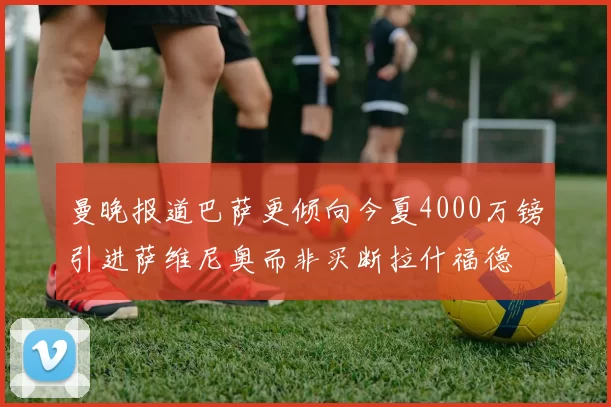 曼晚报道巴萨更倾向今夏4000万镑引进萨维尼奥而非买断拉什福德