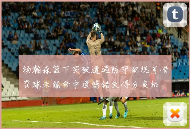 杨瀚森篮下突破遭遇防守犯规可惜罚球未能命中遗憾错失得分良机