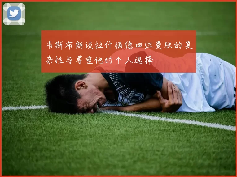 韦斯布朗谈拉什福德回归曼联的复杂性与尊重他的个人选择