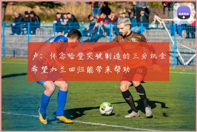 卢：怀念哈登突破制造的三分机会希望加兰回归能带来帮助