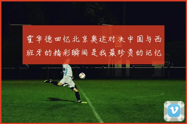 霍华德回忆北京奥运对决中国与西班牙的精彩瞬间是我最珍贵的记忆之一