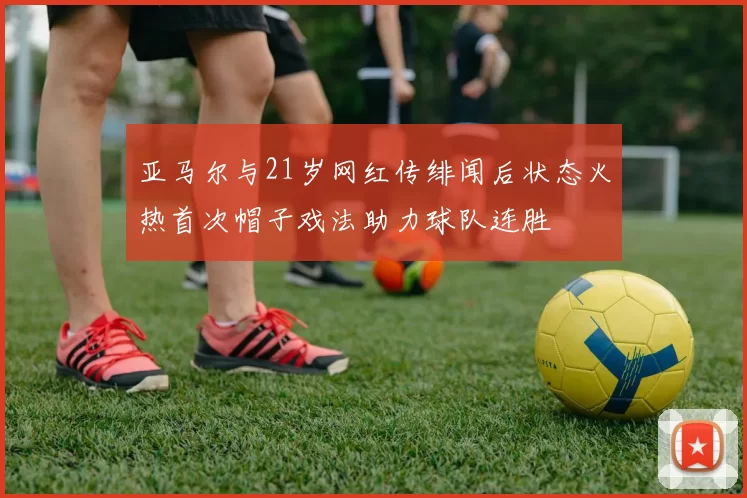 亚马尔与21岁网红传绯闻后状态火热首次帽子戏法助力球队连胜