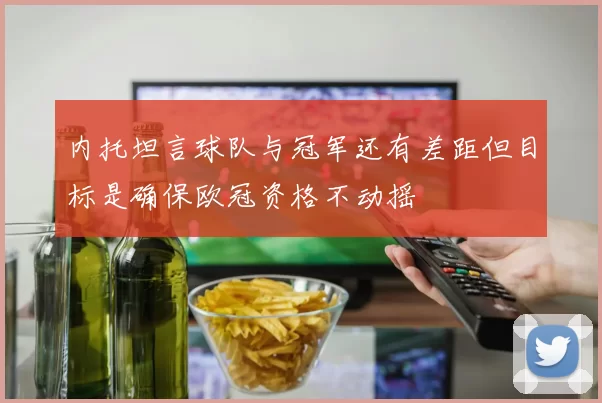 内托坦言球队与冠军还有差距但目标是确保欧冠资格不动摇