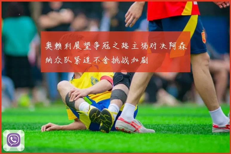 奥赖利展望争冠之路主场对决阿森纳众队紧追不舍挑战加剧