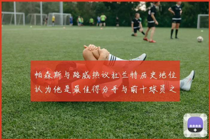 帕森斯与路威热议杜兰特历史地位认为他是最佳得分手与前十球员之一