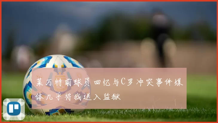 莱万特前球员回忆与C罗冲突事件媒体几乎将我送入监狱