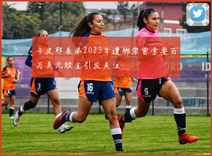 卡皮耶表弟2023年遭绑架曾索要百万美元赎金引发关注