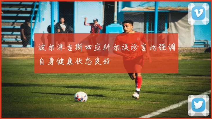 波尔津吉斯回应科尔误诊言论强调自身健康状态良好