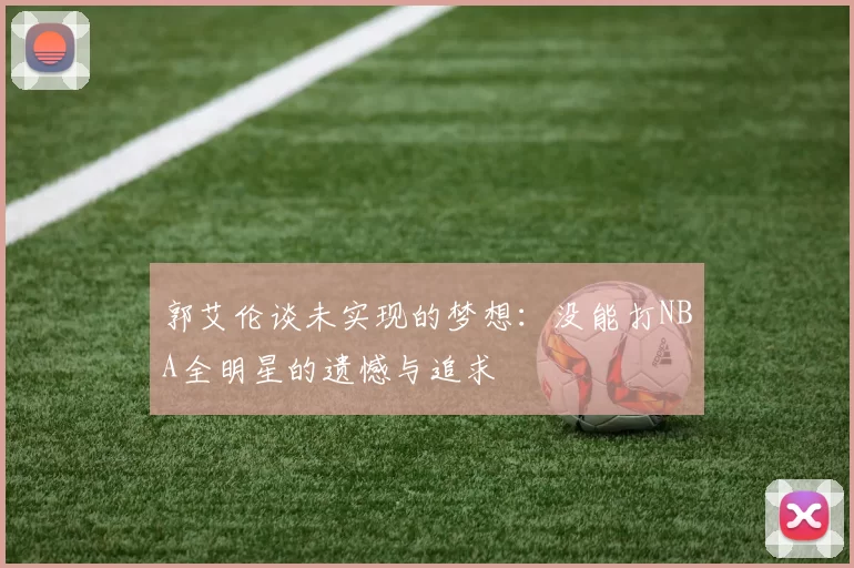 郭艾伦谈未实现的梦想：没能打NBA全明星的遗憾与追求