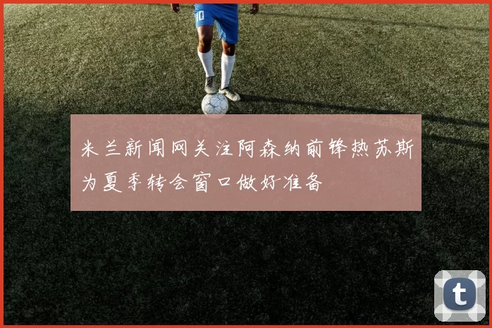 米兰新闻网关注阿森纳前锋热苏斯为夏季转会窗口做好准备
