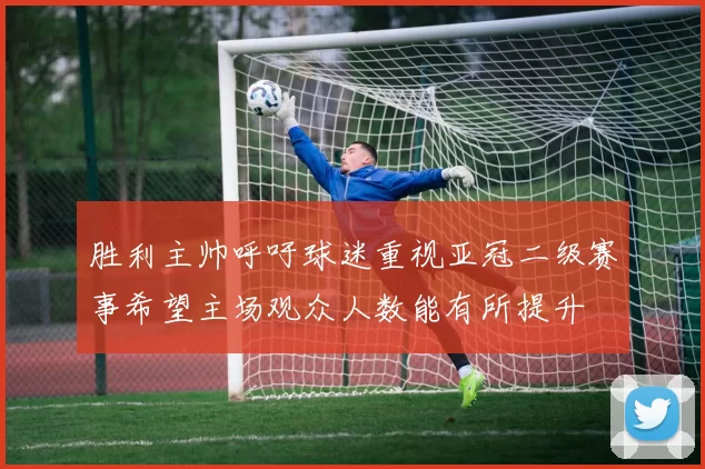 胜利主帅呼吁球迷重视亚冠二级赛事希望主场观众人数能有所提升