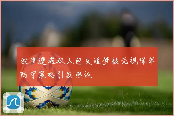 波津遭遇双人包夹追梦被无视绿军防守策略引发热议