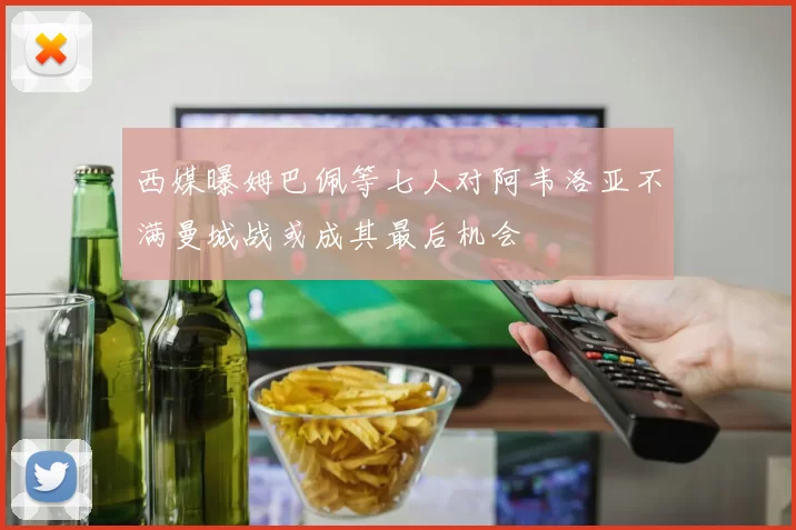 西媒曝姆巴佩等七人对阿韦洛亚不满曼城战或成其最后机会