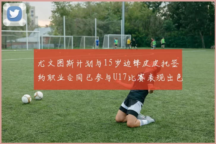尤文图斯计划与15岁边锋皮皮托签约职业合同已参与U17比赛表现出色