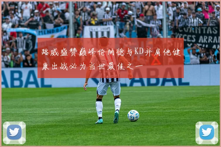 路威盛赞巅峰伦纳德与KD并肩他健康出战必为当世最佳之一