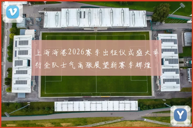 上海海港2026赛季出征仪式盛大举行全队士气高涨展望新赛季辉煌