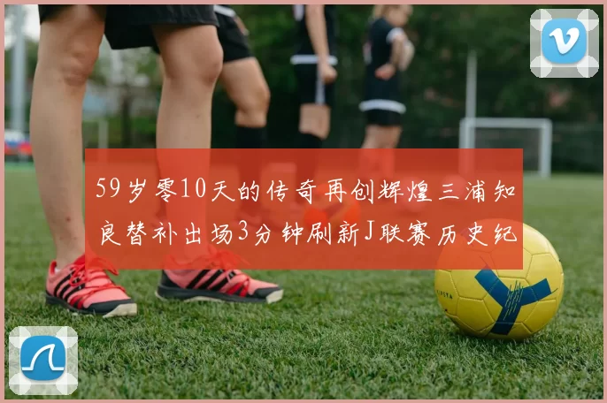 59岁零10天的传奇再创辉煌三浦知良替补出场3分钟刷新J联赛历史纪录